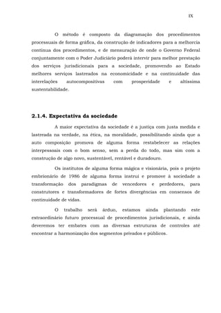 IX
O método é composto da diagramação dos procedimentos
processuais de forma gráfica, da construção de indicadores para a melhorcia
contínua dos procedimentos, e de mensuração de onde o Governo Federal
conjuntamente com o Poder Judiciário poderá intervir para melhor prestação
dos serviços jurisdicionais para a sociedade, promovendo ao Estado
melhores serviços lastreados na economicidade e na continuidade das
interelações autocompositivas com prosperidade e altíssima
sustentabilidade.
2.1.4. Expectativa da sociedade
A maior expectativa da sociedade é a justiça com justa medida e
lastreada na verdade, na ética, na moralidade, possibilitando ainda que a
auto composição promova de alguma forma restabelecer as relações
interpessoais com o bom senso, sem a perda do todo, mas sim com a
construção de algo novo, sustentável, rentável e duradouro.
Os institutos de alguma forma mágica e visionária, pois o projeto
embrionário de 1986 de alguma forma instrui e promove à sociedade a
transformação dos paradigmas de vencedores e perdedores, para
construtores e transformadores de fortes divergências em consensos de
continuidade de vidas.
O trabalho será árduo, estamos ainda plantando este
extraordinário futuro processual de procedimentos jurisdicionais, e ainda
deveremos ter embates com as diversas estruturas de controles até
encontrar a harmonização dos segmentos privados e públicos.
 