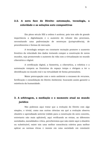 X
2.2. A nova face do Direito: automação, tecnologia, a
celeridade e as soluções auto compositivas
Em pleno século XXI a ordem é acelerar, pois tem sido de grande
importância a digitalização e o aumento do volume dos processos,
necessitando uma padronização de sentenças (jurisprudência), de
procedimentos e formas de execução.
A tecnologia sempre em constante mutação promove o aumento
frenético da velocidade dos dados tentando compor a construção de novos
mundos, seja promovendo o aumento da vida com a virtualização no mundo
cibernético e digital.
A certificação digital, a biometria, a cibernética, a robótica e a
automação rompem as fronteiras do espaço tempo e obrigam a ter a
identificação no mundo real e na virtualidade de forma personalista.
Maior preocupação com o meio ambiente a escassez de recursos,
fortificação e consolidação do Direito Ambiental, buscando assim garantir a
existência da humanidade.
3. A arbitragem, a mediação e o momento atual no mundo
jurídico
Não podemos aqui tratar que a evolução do Direito com algo
simples, e trivial, como nas outras ciências em quê a evolução observa
obsoleto o aprendizado anterior (válido para a construção do novo conceito,
entretanto não mais aplicável), aqui verificando as etnias, as diferentes
sociedades, moralidades e ética, perceberemos que não existe aqui o obsoleto
ou substituível, existe sim uma melhor consciência coletiva para melhor
aplicar as normas éticas e morais em uma sociedade em constante
 