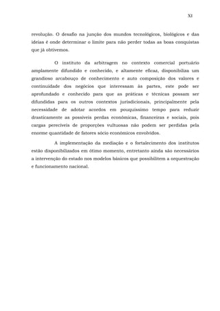 XI
revolução. O desafio na junção dos mundos tecnológicos, biológicos e das
ideias é onde determinar o limite para não perder todas as boas conquistas
que já obtivemos.
O instituto da arbitragem no contexto comercial portuário
amplamente difundido e conhecido, e altamente eficaz, disponibiliza um
grandioso arcabouço de conhecimento e auto composição dos valores e
continuidade dos negócios que interessam às partes, este pode ser
aprofundado e conhecido para que as práticas e técnicas possam ser
difundidas para os outros contextos jurisdicionais, principalmente pela
necessidade de adotar acordos em pouquíssimo tempo para reduzir
drasticamente as possíveis perdas econômicas, financeiras e sociais, pois
cargas perecíveis de proporções vultuosas não podem ser perdidas pela
enorme quantidade de fatores sócio econômicos envolvidos.
A implementação da mediação e o fortalecimento dos institutos
estão disponibilizados em ótimo momento, entretanto ainda são necessários
a intervenção do estado nos modelos básicos que possibilitem a orquestração
e funcionamento nacional.
 