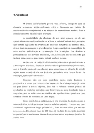 XII
4. Conclusão
O Direito naturalmente possui vida própria, integrado com os
diversos segmentos socioeconômicos, ético e humanos em virtude da
necessidade de acompanhará e se adequar às necessidades sociais, ético e
morais que estão em constante evolução.
A possibilidade da abertura de um novo espaço, ou de um
aprofundamento a valores basilares, sólidos e indissolúveis de interpretação,
que tratará algo além da propriedade, questões subjetivas de moral e ética,
de um dado ou processo e procedimentos é que constituirá a necessidade de
uma melhor delimitação e conservação dos princípios, dos direitos e
principalmente dos deveres existentes, será necessário sair do conceito que
tudo se pode, pois: se pode mais, poderá também menos.
O conceito de desjudicialização dos processos e procedimentos, e
a busca pela eficiência, eficácia e efetividade dos procedimentos processuais,
com a transformação de paradigmas para equacionarem através do acordo
sejam estas extrajudiciais ou judiciais permeiam uma outra forma de
educação, formação e celeridade.
Estamos sim em uma sociedade muito mais dinâmica e
pragmática, e temos que compreender o conceito da arbitragem que já existe
no país desde o Brasil Império, pois não é razoável termos perdas de
produções ou produtos portuários em decorrência de uma legislação fraca e
sugestiva, pois os valores ora envolvidos são significativos e preciosos para
diversos setores da economia de uma nação.
Estes institutos, a arbitragem, já era praticada há muitos anos, e
nos escritórios jurídicos sempre houve a máxima popular, “...antes um mau
acordo em lugar de um litígio processual.”, data máxima venha que existem
processos no Brasil com mais de 150 anos só em fase de execução, isso fora
os precatórios e as diversas formas de negativar toda a segurança jurídica da
última ratio.
 