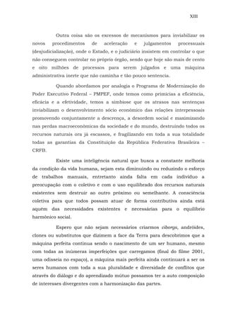 XIII
Outra coisa são os excessos de mecanismos para inviabilizar os
novos procedimentos de aceleração e julgamentos processuais
(desjudicialização), onde o Estado, e o judiciário insistem em controlar o que
não conseguem controlar no próprio órgão, sendo que hoje são mais de cento
e oito milhões de processos para serem julgados e uma máquina
administrativa inerte que não caminha e tão pouco sentencia.
Quando abordamos por analogia o Programa de Modernização do
Poder Executivo Federal – PMPEF, onde temos como primícias a eficiência,
eficácia e a efetividade, temos a simbiose que os atrasos nas sentenças
inviabilizam o desenvolvimento sócio econômico das relações interpessoais
promovendo conjuntamente a descrença, a desordem social e maximizando
nas perdas macroeconômicas da sociedade e do mundo, destruindo todos os
recursos naturais ora já escassos, e fragilizando em toda a sua totalidade
todas as garantias da Constituição da República Federativa Brasileira –
CRFB.
Existe uma inteligência natural que busca a constante melhoria
da condição da vida humana, sejam esta diminuindo ou reduzindo o esforço
de trabalhos manuais, entretanto ainda falta em cada indivíduo a
preocupação com o coletivo e com o uso equilibrado dos recursos naturais
existentes sem destruir ao outro próximo ou semelhante. A consciência
coletiva para que todos possam atuar de forma contributiva ainda está
aquém das necessidades existentes e necessárias para o equilíbrio
harmônico social.
Espero que não sejam necessários criarmos ciborgs, andróides,
clones ou substitutos que dizimem a face da Terra para descobrimos que a
máquina perfeita continua sendo o nascimento de um ser humano, mesmo
com todas as inúmeras imperfeições que carregamos (final do filme 2001,
uma odisseia no espaço), a máquina mais perfeita ainda continuará a ser os
seres humanos com toda a sua pluralidade e diversidade de conflitos que
através do diálogo e do aprendizado mútuo possamos ter a auto composição
de interesses divergentes com a harmonização das partes.
 