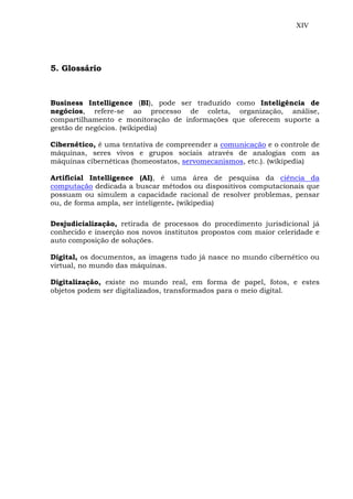 XIV
5. Glossário
Business Intelligence (BI), pode ser traduzido como Inteligência de
negócios, refere-se ao processo de coleta, organização, análise,
compartilhamento e monitoração de informações que oferecem suporte a
gestão de negócios. (wikipedia)
Cibernético, é uma tentativa de compreender a comunicação e o controle de
máquinas, seres vivos e grupos sociais através de analogias com as
máquinas cibernéticas (homeostatos, servomecanismos, etc.). (wikipedia)
Artificial Intelligence (AI), é uma área de pesquisa da ciência da
computação dedicada a buscar métodos ou dispositivos computacionais que
possuam ou simulem a capacidade racional de resolver problemas, pensar
ou, de forma ampla, ser inteligente. (wikipedia)
Desjudicialização, retirada de processos do procedimento jurisdicional já
conhecido e inserção nos novos institutos propostos com maior celeridade e
auto composição de soluções.
Digital, os documentos, as imagens tudo já nasce no mundo cibernético ou
virtual, no mundo das máquinas.
Digitalização, existe no mundo real, em forma de papel, fotos, e estes
objetos podem ser digitalizados, transformados para o meio digital.
 