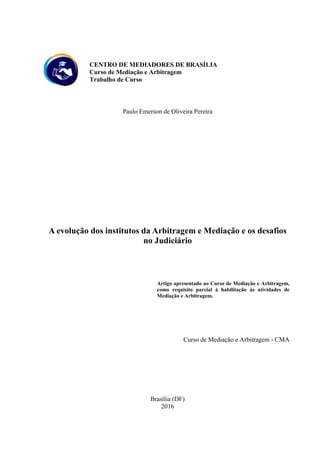CENTRO DE MEDIADORES DE BRASÍLIA
Curso de Mediação e Arbitragem
Trabalho de Curso
Paulo Emerson de Oliveira Pereira
A evolução dos institutos da Arbitragem e Mediação e os desafios
no Judiciário
Artigo apresentado ao Curso de Mediação e Arbitragem,
como requisito parcial à habilitação às atividades de
Mediação e Arbitragem.
Curso de Mediação e Arbitragem - CMA
Brasília (DF)
2016
 