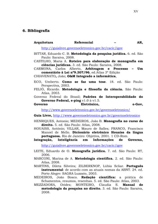 XV
6. Bibliografia
Arquitetura Referencial – AR,
http://guialivre.governoeletronico.gov.br/cacic/igov
BITTAR, Eduardo C. B. Metodologia da pesquisa jurídica. 6. ed. São
Paulo: Saraiva, 2008.
CASTILHO, Maria A. Roteiro para elaboração de monografia em
ciências jurídicas. 3. ed. São Paulo: Saraiva, 2008.
CARMONA, Carlos Alberto, Arbitragem e Processo – Um
comentário à Lei nº9.307/96, ed.Atlas 3ª Edição
CHIAVENATO, João; O&M Integrado a informática,
ECO, Umberto. Como se faz uma tese. 18. ed. São Paulo:
Perspectiva, 2003.
FEIJÓ, Ricardo. Metodologia e filosofia da ciência. São Paulo:
Atlas, 2003.
Governo Federal do Brasil; Padrões de Interoperabilidade do
Governo Federal, e-ping v1.0 à v1.5.
Governo Eletrônico, e-Gov,
http://www.governoeletronico.gov.br/governoeletronico/
Guia Livre, http://www.governoeletronico.gov.br/governoeletronico
HENRIQUES, Antonio; MEDEIROS, João B. Monografia no curso de
direito. 5. ed. São Paulo: Atlas, 2008.
HOUAISS, Antônio; VILLAR, Mauro de Salles; FRANCO, Francisco
Manoel de Mello. Dicionário eletrônico Houaiss da língua
portuguesa. Rio de Janeiro: Objetiva, 2001. 1 CD-Rom.
Integração, Inteligência em Informações de Governo,
http://guialivre.governoeletronico.gov.br/cacic/igov
LEITE, Eduardo de O. Monografia jurídica. 7. ed. São Paulo: RT,
2006.
MARCONI, Marina de A. Metodologia científica. 2. ed. São Paulo:
Atlas, 2008.
MARTINS, Dileta Silveira; ZILBERKNOP, Lúbia Scliar. Português
instrumental: de acordo com as atuais nomas da ABNT. 24. ed.
Porto Alegre: SAGRA Luzzato, 2003.
MEDEIROS, João Bosco. Redação científica: a prática de
fichamentos, resumos, resenhas. 5. ed. São Paulo: Atlas, 2003.
MEZZADORA, Orides; MONTEIRO, Claudia S. Manual de
metodologia da pesquisa no direito. 3. ed. São Paulo: Saraiva,
2008.
 