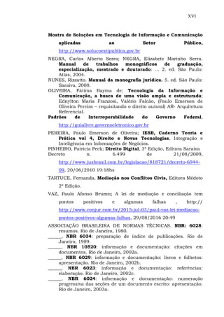 XVI
Mostra de Soluções em Tecnologia de Informação e Comunicação
aplicadas ao Setor Público,
http://www.solucoestipublica.gov.br
NEGRA, Carlos Alberto Serra; NEGRA, Elizabete Marinho Serra.
Manual de trabalhos monográficos de graduação,
especialização, mestrado e doutorado: ... 2. ed. São Paulo:
Atlas, 2004.
NUNES, Rizzatto. Manual da monografia jurídica. 5. ed. São Paulo:
Saraiva, 2008.
OLIVEIRA, Fátima Bayma de; Tecnologia da Informação e
Comunicação, a busca de uma visão ampla e estruturada;
Ednylton Maria Franzosi, Valério Falcão, (Paulo Emerson de
Oliveira Pereira – requisitando o direito autoral) AR- Arquitetura
Referencial.
Padrões de Interroperabilidade do Governo Federal,
http://guialivre.governoeletronico.gov.br
PEREIRA, Paulo Emerson de Oliveira; IESB, Caderno Teoria e
Prática vol 4, Direito e Novas Tecnologias, Integração e
Inteligência em Informações de Negócios.
PINHEIRO, Patricia Peck; Direito Digital, 3ª Edição, Editora Saraiva
Decreto n. 6.499 de 21/08/2009,
http://www.jusbrasil.com.br/legislacao/818721/decreto-6944-
09, 20/06/2010 19:18hs
TARTUCE, Fernanda. Mediação nos Conflitos Civis, Editora Médoto
2ª Edição.
VAZ, Paulo Afonso Brumn; A lei de mediação e conciliação tem
pontos positivos e algumas falhas , http://
http://www.conjur.com.br/2015-jul-03/paul-vaz-lei-mediacao-
pontos-positivos-algumas-falhas, 29/08/2016 20:49
ASSOCIAÇÃO BRASILEIRA DE NORMAS TÉCNICAS. NBR: 6028:
resumos. Rio de Janeiro, 1980.
______. NBR 6034: preparação de índice de publicações. Rio de
Janeiro, 1989.
______. NBR 10520: informação e documentação: citações em
documentos. Rio de Janeiro, 2002a.
______. NBR 6029: informação e documentação: livros e folhetos:
apresentação. Rio de Janeiro, 2002b.
______. NBR 6023: informação e documentação: referências:
elaboração. Rio de Janeiro, 2002c.
______. NBR 6024: informação e documentação: numeração
progressiva das seções de um documento escrito: apresentação.
Rio de Janeiro, 2003a.
 
