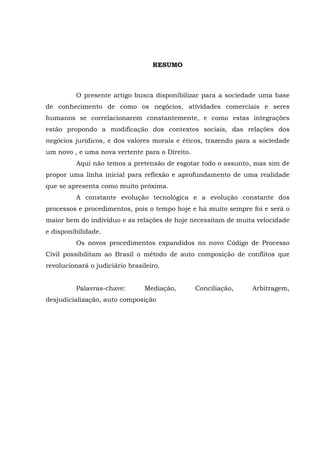 RESUMO
O presente artigo busca disponibilizar para a sociedade uma base
de conhecimento de como os negócios, atividades comerciais e seres
humanos se correlacionarem constantemente, e como estas integrações
estão propondo a modificação dos contextos sociais, das relações dos
negócios jurídicos, e dos valores morais e éticos, trazendo para a sociedade
um novo , e uma nova vertente para o Direito.
Aqui não temos a pretensão de esgotar todo o assunto, mas sim de
propor uma linha inicial para reflexão e aprofundamento de uma realidade
que se apresenta como muito próxima.
A constante evolução tecnológica e a evolução constante dos
processos e procedimentos, pois o tempo hoje e há muito sempre foi e será o
maior bem do indivíduo e as relações de hoje necessitam de muita velocidade
e disponibilidade.
Os novos procedimentos expandidos no novo Código de Processo
Civil possibilitam ao Brasil o método de auto composição de conflitos que
revolucionará o judiciário brasileiro.
Palavras-chave: Mediação, Conciliação, Arbitragem,
desjudicialização, auto composição
 
