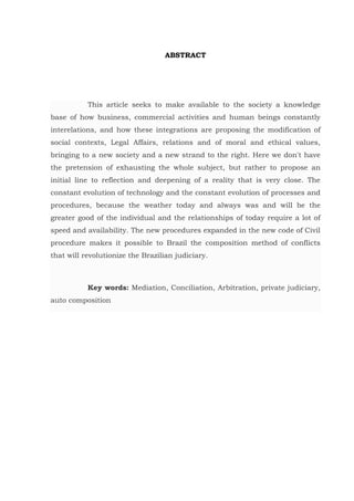 ABSTRACT
This article seeks to make available to the society a knowledge
base of how business, commercial activities and human beings constantly
interelations, and how these integrations are proposing the modification of
social contexts, Legal Affairs, relations and of moral and ethical values,
bringing to a new society and a new strand to the right. Here we don't have
the pretension of exhausting the whole subject, but rather to propose an
initial line to reflection and deepening of a reality that is very close. The
constant evolution of technology and the constant evolution of processes and
procedures, because the weather today and always was and will be the
greater good of the individual and the relationships of today require a lot of
speed and availability. The new procedures expanded in the new code of Civil
procedure makes it possible to Brazil the composition method of conflicts
that will revolutionize the Brazilian judiciary.
Key words: Mediation, Conciliation, Arbitration, private judiciary,
auto composition
 