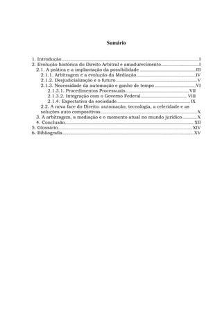 Sumário
1. Introdução...........................................................................................................................I
2. Evolução histórica do Direito Arbitral e amadurecimento..................................I
2.1. A prática e a implantação da possibilidade ..................................................III
2.1.1. Arbitragem e a evolução da Mediação.....................................................IV
2.1.2. Desjudicialização e o futuro ........................................................................V
2.1.3. Necessidade da automação e ganho de tempo.....................................VI
2.1.3.1. Procedimentos Processuais.........................................................VII
2.1.3.2. Integração com o Governo Federal......................................... VIII
2.1.4. Expectativa da sociedade ................................................................. IX
2.2. A nova face do Direito: automação, tecnologia, a celeridade e as
soluções auto compositivas......................................................................................X
3. A arbitragem, a mediação e o momento atual no mundo jurídico.............X
4. Conclusão................................................................................................................... XII
5. Glossário........................................................................................................................XIV
6. Bibliografia..................................................................................................................... XV
 