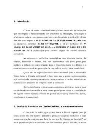 I
1. Introdução
O tema de nosso trabalho de conclusão de curso são as limitações
que restringem o funcionamento dos institutos da Mediação, conciliação e
arbitragem, sejam estas processuais ou procedimentais, a aplicação plenas
das leis estas sejam: a lei Nº 9.307, DE 23 DE SETEMBRO DE 1996 com
as alterações advindas da lei 13.129/2015, a lei de mediação lei Nº
13.140, DE 26 DE JUNHO DE 2015, e o DECRETO Nº 8.465, DE 8 DE
JUNHO DE 2015 (Arbitragem para dirimir litígios no âmbito do setor
portuário).
As constantes evoluções tecnológicas nos diversos ramos da
ciência, humanas e exatas, tem nos apresentado um novo paradigma
jurídico, a redução do espaço tempo para o equacionamento dos litígios e a
constante necessidade da promoção de um melhor serviço para a sociedade.
Quais são as implicações desta nova realidade para a sociedade?
Como tratar a letargia processual e fazer com que a perda socioeconômica
seja minimizada e consequentemente como promover o melhor atendimento
às constantes reduções de tempo de toda a sociedade.
Este artigo busca proporcionar o apontamento inicial para a nova
era do Direito na humanidade, com novos paradigmas e com a consolidação
de alguns valores morais e éticos de grande importância individual, social,
econômica e internacional.
2. Evolução histórica do Direito Arbitral e amadurecimento
O instituto da arbitragem existe desde o Brasil Império, pois já
nesta época não era possível permitir a perda de negócios vultuosos e nem
tampa quebra da economia por falta de um acordo “forçado de imediato” ou
mais proveitoso para o comércio; era um instituto pouco difundo, o maior
 