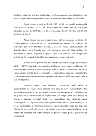 II
limitador eram as grandes distâncias e a “homologação” do Imperador, por
isso na época esta delegação era para os “capitães” das faixas hereditárias.
Desde o anteprojeto de lei de 1981 a lei vem sendo aprimorada
com a lei Nº 9.307, DE 23 DE SETEMBRO DE 1996 com as alterações
advindas da Lei 13.129/2015, a lei de mediação lei Nº 13.140, DE 26 DE
JUNHO DE 2015.
Agora temos um novo agente que são as câmaras arbitrais de
cunho privado, aumentando ou expandindo os braços de atuação do
judiciário em todo território nacional, são as novas possibilidades de
desjudicializar os tribunais que hoje possuem mais de 108 milhões de
processos a serem julgados e que a cada ano possui uma progressão
aritmética de razão de 30 milhões de processos a mais por ano.
A nova forma processual fortalecida pelo novo Código de Processo
Civil – NCPC, instituiu importantes institutos tais como a cláusula de
compromisso arbitral e uma sentença arbitral com a autonomia de título
extrajudicial pronto para a execução e possibilitam algumas importantes
ponderações no rito das tratativas processuais para a arbitragem em toda a
sua envergadura.
Quando temos uma cláusula contratual onde existe a
possibilidade de eleger uma câmara que seja da livre manifestação das
partes fica presente a dúvida, ainda teremos que submeter ao conhecimento
do judiciário a necessidade de equacionar um litígio para que depois se
acione a câmara privada? Qual é a necessidade das câmaras terem
homologação ou registros junto aos órgãos de controle do judiciário? Qual é
a real necessidade de diversas instituições para controle sendo que caso em
última forma a solução auto compositiva apresente irregularidades, será
apreciada somente por outra câmara ou poderá seguir para o judiciário já
conhecido?
 
