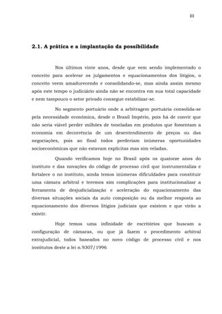 III
2.1. A prática e a implantação da possibilidade
Nos últimos vinte anos, desde que vem sendo implementado o
conceito para acelerar os julgamentos e equacionamentos dos litígios, o
conceito veem amadurecendo e consolidando-se, mas ainda assim mesmo
após este tempo o judiciário ainda não se encontra em sua total capacidade
e nem tampouco o setor privado consegue estabilizar-se.
No segmento portuário onde a arbitragem portuária consolida-se
pela necessidade econômica, desde o Brasil Império, pois há de convir que
não seria viável perder milhões de toneladas em produtos que fomentam a
economia em decorrência de um desentendimento de preços ou das
negociações, pois ao final todos perderiam inúmeras oportunidades
socioeconômicas que não estavam explícitas mas sim veladas.
Quando verificamos hoje no Brasil após os quatorze anos do
instituto e das novações do código de processo civil que instrumentaliza e
fortalece o no instituto, ainda temos inúmeras dificuldades para constituir
uma câmara arbitral e teremos sim complicações para institucionalizar a
ferramenta de desjudicialização e aceleração do equacionamento das
diversas situações sociais da auto composição ou da melhor resposta ao
equacionamento dos diversos litígios judiciais que existem e que virão a
existir.
Hoje temos uma infinidade de escritórios que buscam a
configuração de câmaras, ou que já fazem o procedimento arbitral
extrajudicial, todos baseados no novo código de processo civil e nos
institutos deste a lei n.9307/1996
 