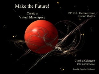 21st TCC Preconference
February 25, 2016
Make the Future!
Create a
Virtual Makerspace
Cynthia Calongne
CTU & CCCOnline
Fractal & Planet by C. Calongne
 
