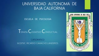 UNIVERSIDAD AUTONOMA DE
BAJA CALIFORNIA
ESCUELA DE PSICOLOGIA
TERAPIA COGNITIVO CONDUCTUAL
CATEDRATICO:
M.D.PSIC. RICARDO CAMACHO LANDEROS.
 