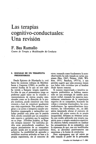 Las terapias
cognitivo-conductuales:
Una revisión
F. Bas Ramallo
Centro de Terapia y Modificación de Conducta




I. HAZAÑAS DE UN TERAPEUTA                  otros, tomando como fundamento la auto-
    PREHISTORICO                            observación ha sido tratada en varias oca-
                                            siones (Ben, 1967; Dulany, 1968; Wil-
   Desde Epicteto de Hierópolis (s. mi)     kins, 1971; Bandura, 1977 b), y nos
hasta los recientes trabajos de Meichen-    permite sugerir que tales procesos tienen
baum y Cameron (1980), es posible en-       que haber sido «vividos» por el hombre
contrar huellas de lo que en este siglo     desde épocas remotas.
ha venido a llamarse terapia cognitiva.        Si nuestro improvisado e intuitivo te-
La idea de que el pensamiento juega un      rapeuta prehistórico se hubiese mante-
poderoso papel tanto en la creación y       nido en una estrategia de cambio pura-
mantenimiento de ciertos estados emo-       mente verbal, tratando los aspectos esen-
cionales como en la dirección de la pro-    cialmente conscientes de la experiencia
pia conducta, puede constituir una vieja    negativa de su compañero, buscando las
creencia a fuer de constituir igualmente    «ideas y creencias irracionales», las «con-
una vieja experiencia. Nos podemos ima-     tradicciones», las «generalizaciones inco-
ginar a un joven e inexperto cazador pre-   rrectas», las «dicotomías», etc., en defi-
histórico compungido y melancólico por      nitiva intentando alterar el conjunto de
haber perdido una pieza que le parecía      creencias del sujeto acerca de su propia
fácil, siendo consolado por un compañero    incapacidad, diríamos en términos actua-
más experto y optimista que le sugiriese    les que estaba aplicando una terapia cog-
en su jerga: ¡Olvídate hombre, ya llega-    nitiva pura o terapia semántico-cognitiva.
rán tiempos mejores! Tal individuo po-      Su objetivo habría consistido en cambiar
dría estar pretendiendo «cambiar» los       los pensamientos de su compañero, con
negros pensamientos de su compañero         la esperanza de que, una vez modificados
guiado quizás por su propia experiencia     éstos, se alterarían positivamente sus
subjetiva. La posibilidad de aprender y     emociones y la forma de conducirse.
modificar nuestras actitudes en base a la      Pero supongamos que tal sujeto no
propia experiencia, sin el concurso de      sólo conocía el poder de la persuasión
                                                          Estudios de Psicología n..* 7 - 19811
 