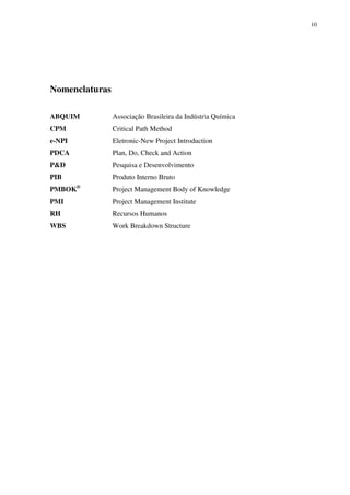 10




Nomenclaturas

ABQUIM          Associação Brasileira da Indústria Química
CPM             Critical Path Method
e-NPI           Eletronic-New Project Introduction
PDCA            Plan, Do, Check and Action
P&D             Pesquisa e Desenvolvimento
PIB             Produto Interno Bruto
PMBOK®          Project Management Body of Knowledge
PMI             Project Management Institute
RH              Recursos Humanos
WBS             Work Breakdown Structure
 