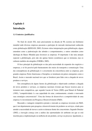 11




Capítulo 1
Introdução

1.1 Contexto e justificativa


     No final do século XX, mais precisamente na década de 90, ocorreu um fenômeno
mundial onde diversas empresas passaram a participar do mercado internacional conhecida
como globalização (KEEGAN, 2005). Existem várias interpretações para globalização, alguns
entendem como a padronização das atitudes e comportamentos, e outros entendem como
ideologia do Banco Mundial para favorecer as empresas. O importante é dar uma atenção
especial a globalização, pois não são apenas fatores econômicos que se misturam, mas os
culturais também são atingidos (VIEIRA, 2005).
     O foco principal da globalização se deu pela necessidade de expansão dos negócios e
empresas, e só foi possível pelo barateamento dos meios de transporte e comunicação. Uma
das conseqüências da globalização é o crescimento da concorrência entre as empresas, pois
grandes empresas Norte-Americanas e Européias se instalaram em países emergentes como o
Brasil. Assim o mercado nacional teve que se fortalecer para lidar com a chegada de novos
produtos e serviços.
     Em conseqüência de alguns fatores da globalização e objetivando combater a chegada
de novos produtos e serviços, as empresas nacionais tiveram que buscar recursos para se
tornarem mais competitivas, que segundo Lucato & Vieira (2009) apud Hamel & Prahalad
(1995), “competitividade é a sua capacidade de estar, continuamente, criando e renovando
suas estratégias concorrenciais”. Uma das formas de desenvolver a competitividade de uma
empresa é o investimento em Pesquisa e Desenvolvimento (P&D).
     Buscando a vantagem competitiva perante o mercado as empresas investem em P&D,
que é um departamento para pesquisa e desenvolvimento de produtos ou serviços, criado para
atender a necessidade de inovar e assim se destacar diante dos concorrentes. Segundo Drucker
(2002), a inovação começa com a análise das oportunidades do ambiente em que se está
inserida para a implementação ou melhoria de um produto, serviço ou processo. Igualmente, a
 