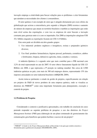12




inovação emprega a criatividade para buscar soluções para os problemas e criar ferramentas
que atendam as necessidades dos clientes e consumidores.
      O setor químico é um exemplo de setor que é atingido diretamente por esses efeitos da
globalização que acirrou a concorrência, pois segundo a Abiquim (2009) ocorreu o aumento
do número de empresas que atuam no território brasileiro e também as importações que estão
num nível acima das exportações, e com isso as empresas do setor buscam a inovação
constante para guerrear entre si e com os importados. Em 2008 as importações atingiram US$
35,1 bilhões enquanto as exportações ficaram em US$ 11,9 bilhões.
      Este setor pode ser dividido em dois grandes grupos:
      1. Uso industrial: produtos orgânicos e inorgânicos, resinas e preparados químicos
          diversos;

      2. Uso final: produtos farmacêuticos, higiene pessoal, perfumaria, cosméticos, adubos
          e fertilizantes, limpeza, defensivos agrícolas, tintas, esmaltes e vernizes.

      A indústria Química é o segundo setor que mais contribui para o PIB nacional com
3,2% do total representado no ano de 2007. O setor obteve faturamento líquido de US$ 123
Bilhões em 2008, o que representa a 9ª posição no ranking mundial. São cerca de 4.500
indústrias químicas no país, com mais de 300 mil empregos diretos, representando 15% dos
impostos arrecadados no setor industrial brasileiro (ABIQUIM, 2009).

      Assim torna-se pertinente o estudo da gestão de projetos, especificamente em relação
aos projetos de P&D de novos produtos de uma empresa química, onde se visualiza as
diretrizes do PMBOK®1 como uma importante ferramenta para planejamento, execução e
controle do projeto.



1.2 Problema de Pesquisa



    Considerando o contexto e justificativa apresentados, este trabalho de conclusão de curso
pretende responder ao seguinte problema de pesquisa: o uso das diretrizes do Project
Management Institute (PMI) para elaboração de um plano estruturado de gerenciamento das
comunicações gera benefícios que podem facilitar o sucesso de um projeto?



1
  PMBOK®: A Guide to the Project Management Body of Knowledge é um guia que contém conceitos e
ferramentas para a gerência de um projeto (MAXIMIANO, 2009).
 