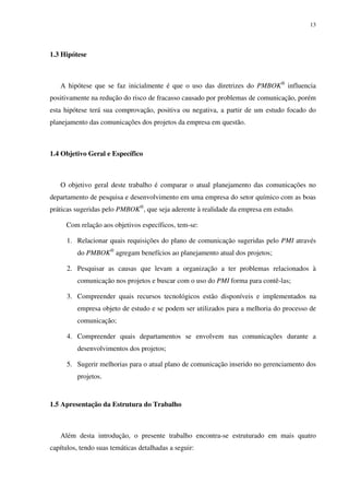 13




1.3 Hipótese



   A hipótese que se faz inicialmente é que o uso das diretrizes do PMBOK® influencia
positivamente na redução do risco de fracasso causado por problemas de comunicação, porém
esta hipótese terá sua comprovação, positiva ou negativa, a partir de um estudo focado do
planejamento das comunicações dos projetos da empresa em questão.



1.4 Objetivo Geral e Específico



   O objetivo geral deste trabalho é comparar o atual planejamento das comunicações no
departamento de pesquisa e desenvolvimento em uma empresa do setor químico com as boas
práticas sugeridas pelo PMBOK®, que seja aderente à realidade da empresa em estudo.

     Com relação aos objetivos específicos, tem-se:

      1. Relacionar quais requisições do plano de comunicação sugeridas pelo PMI através
         do PMBOK® agregam benefícios ao planejamento atual dos projetos;

      2. Pesquisar as causas que levam a organização a ter problemas relacionados à
         comunicação nos projetos e buscar com o uso do PMI forma para contê-las;

      3. Compreender quais recursos tecnológicos estão disponíveis e implementados na
         empresa objeto de estudo e se podem ser utilizados para a melhoria do processo de
         comunicação;

      4. Compreender quais departamentos se envolvem nas comunicações durante a
         desenvolvimentos dos projetos;

      5. Sugerir melhorias para o atual plano de comunicação inserido no gerenciamento dos
         projetos.


1.5 Apresentação da Estrutura do Trabalho



   Além desta introdução, o presente trabalho encontra-se estruturado em mais quatro
capítulos, tendo suas temáticas detalhadas a seguir:
 