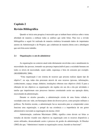 15




Capítulo 2
Revisão Bibliográfica
       Quando se inicia uma pesquisa é necessário que se tenham bases teóricas sobre o tema
abordado de maneira a embasar todas as análises que serão feitas. Para isso a revisão
bibliográfica a seguir foi realizada de maneira sistêmica levantando dados de importantes
autores da Administração e de Projetos, que colaboram de maneira direta com a abordagem
que será feita neste trabalho.


2.1    Organizações e o ato de administrar


       As organizações no contexto atual estão diretamente envolvidas com o atendimento às
necessidades das pessoas, tornando sua presença imprescindível para a sociedade humana em
todos os níveis de necessidade, sejam saúde, segurança e bens de consumo por exemplo.
(MAXIMIANO, 2006).
        “Uma organização é um sistema de recursos que procura realizar algum tipo de
objetivo”, ou seja, todas elas procuram através de seus recursos (pessoas, informações,
conhecimento, espaço, tempo, dinheiro, instalações) obterem seus objetivos (ibid). E para a
obtenção de tais objetivos as organizações são regidas em seu dia a dia por atividades e
tarefas que impulsionam seus processos internos constituindo assim sua operação diária,
necessitando da administração.
       Durante os séculos passados, a administração existia de uma forma voltada a
sociedade como um todo, em hierarquias dentro de diversos povos, como posições militares e
políticas. Na história recente, a administração faz-se necessária para se compreender como
funciona uma organização, o porquê da sua existência e a importância de um gestor
administrativo movendo as engrenagens da mesma. (ibid)
       Administração, conforme Maximiano (2006), significa como devem ser feitas as
tomadas de decisão visando seus objetivos na organização com os recursos disponíveis a
serem utilizados, desencadeando assim o processo de gestão da administração. Já Drucker
(2002) diz que, “Administrar é manter as organizações coesas, fazendo-as funcionar”.
 