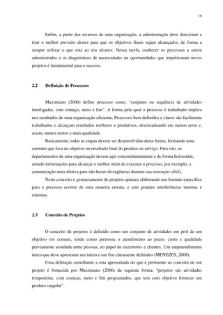 16




       Enfim, a partir dos recursos de uma organização, a administração deve direcionar e
tirar o melhor proveito destes para que os objetivos finais sejam alcançados, de forma a
sempre utilizar o que está ao seu alcance. Nessa tarefa, conhecer os processos a serem
administrados e os diagnósticos de necessidades ou oportunidades que impulsionam novos
projetos é fundamental para o sucesso.



2.2    Definição de Processos


       Maximiano (2006) define processo como, “conjunto ou sequência de atividades
interligadas, com começo, meio e fim”. A forma pela qual o processo é trabalhado implica
nos resultados de uma organização eficiente. Processos bem definidos e claros são facilmente
trabalhados e alcançam resultados melhores e produtivos, desencadeando em menos erros e,
assim, menos custos e mais qualidade.
       Basicamente, todas as etapas devem ser desenvolvidas desta forma, formando uma
corrente que foca no objetivo ou resultado final do produto ou serviço. Para isto, os
departamentos de uma organização devem agir concomitantemente e de forma horizontal,
unindo informações para alcançar o melhor meio de executar o processo, por exemplo, a
comunicação mais efetiva para não haver divergências durante sua execução (ibid).
       Neste conceito o gerenciamento de projetos aparece elaborando um formato específico
para o processo ocorrer de uma maneira enxuta, e sem grandes interferências internas e
externas.



2.3    Conceito de Projetos


       O conceito de projetos é definido como um conjunto de atividades em prol de um
objetivo em comum, tendo como premissa o atendimento ao prazo, custo e qualidade
previamente acordada entre pessoas, no papel de executores e clientes. Um empreendimento
único que deve apresentar um início e um fim claramente definidos (MENEZES, 2008).
       Uma definição semelhante a esta apresentada do que é pertinente ao conceito de um
projeto é fornecida por Maximiano (2006) da seguinte forma: “projetos são atividades
temporárias, com começo, meio e fim programados, que tem com objetivo fornecer um
produto singular”.
 