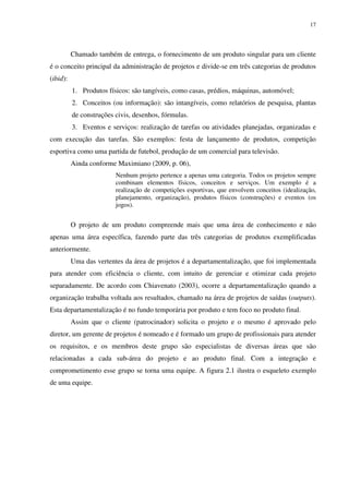 17




          Chamado também de entrega, o fornecimento de um produto singular para um cliente
é o conceito principal da administração de projetos e divide-se em três categorias de produtos
(ibid):
          1. Produtos físicos: são tangíveis, como casas, prédios, máquinas, automóvel;
          2. Conceitos (ou informação): são intangíveis, como relatórios de pesquisa, plantas
          de construções civis, desenhos, fórmulas.
          3. Eventos e serviços: realização de tarefas ou atividades planejadas, organizadas e
com execução das tarefas. São exemplos: festa de lançamento de produtos, competição
esportiva como uma partida de futebol, produção de um comercial para televisão.
          Ainda conforme Maximiano (2009, p. 06),
                         Nenhum projeto pertence a apenas uma categoria. Todos os projetos sempre
                         combinam elementos físicos, conceitos e serviços. Um exemplo é a
                         realização de competições esportivas, que envolvem conceitos (idealização,
                         planejamento, organização), produtos físicos (construções) e eventos (os
                         jogos).


          O projeto de um produto compreende mais que uma área de conhecimento e não
apenas uma área específica, fazendo parte das três categorias de produtos exemplificadas
anteriormente.
          Uma das vertentes da área de projetos é a departamentalização, que foi implementada
para atender com eficiência o cliente, com intuito de gerenciar e otimizar cada projeto
separadamente. De acordo com Chiavenato (2003), ocorre a departamentalização quando a
organização trabalha voltada aos resultados, chamado na área de projetos de saídas (outputs).
Esta departamentalização é no fundo temporária por produto e tem foco no produto final.
          Assim que o cliente (patrocinador) solicita o projeto e o mesmo é aprovado pelo
diretor, um gerente de projetos é nomeado e é formado um grupo de profissionais para atender
os requisitos, e os membros deste grupo são especialistas de diversas áreas que são
relacionadas a cada sub-área do projeto e ao produto final. Com a integração e
comprometimento esse grupo se torna uma equipe. A figura 2.1 ilustra o esqueleto exemplo
de uma equipe.
 