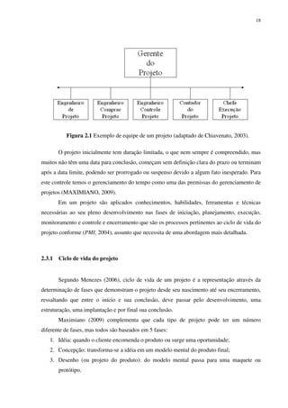 18




           Figura 2.1 Exemplo de equipe de um projeto (adaptado de Chiavenato, 2003).

        O projeto inicialmente tem duração limitada, o que nem sempre é compreendido, mas
muitos não têm uma data para conclusão, começam sem definição clara do prazo ou terminam
após a data limite, podendo ser prorrogado ou suspenso devido a algum fato inesperado. Para
este controle temos o gerenciamento do tempo como uma das premissas do gerenciamento de
projetos (MAXIMIANO, 2009).
        Em um projeto são aplicados conhecimentos, habilidades, ferramentas e técnicas
necessárias ao seu pleno desenvolvimento nas fases de iniciação, planejamento, execução,
monitoramento e controle e encerramento que são os processos pertinentes ao ciclo de vida do
projeto conforme (PMI, 2004), assunto que necessita de uma abordagem mais detalhada.



2.3.1   Ciclo de vida do projeto


        Segundo Menezes (2006), ciclo de vida de um projeto é a representação através da
determinação de fases que demonstram o projeto desde seu nascimento até seu encerramento,
ressaltando que entre o início e sua conclusão, deve passar pelo desenvolvimento, uma
estruturação, uma implantação e por final sua conclusão.
        Maximiano (2009) complementa que cada tipo de projeto pode ter um número
diferente de fases, mas todos são baseados em 5 fases:
   1. Idéia: quando o cliente encomenda o produto ou surge uma oportunidade;
   2. Concepção: transforma-se a idéia em um modelo mental do produto final;
   3. Desenho (ou projeto do produto): do modelo mental passa para uma maquete ou
        protótipo.
 
