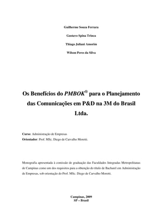Guilherme Souza Ferrara

                                 Gustavo Spina Trinca

                                 Thiago Juliani Amorim

                                 Wilson Peres da Silva




Os Benefícios do PMBOK® para o Planejamento
   das Comunicações em P&D na 3M do Brasil
                                       Lt d a .


Curso: Administração de Empresas
Orientador: Prof. MSc. Diego de Carvalho Moretti.




Monografia apresentada à comissão de graduação das Faculdades Integradas Metropolitanas
de Campinas como um dos requisitos para a obtenção do título de Bacharel em Administração
de Empresas, sob orientação do Prof. MSc. Diego de Carvalho Moretti.




                                    Campinas, 2009
                                      SP – Brasil
 
