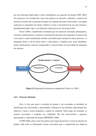 20




por esta realização objetivando o efetivo atendimento aos requisitos do projeto (PMI, 2004).
Tais processos são reconhecidos como boas práticas no mercado e aderentes a maioria das
iniciativas, porém cabe ao gerente de projeto em conjunto das partes interessadas e sua equipe
analisarem as requisições do cliente e definir se existe o real potencial de usos das mesmas e
principalmente qual o rigor a ser dado para cada processo em seu projeto (ibid).
        Xavier (2005), complementa ressaltando que tais processos (iniciação, planejamento,
execução, monitoramento e controle e encerramento) possuem uma integração na maioria das
vezes entre si, sendo normalmente entradas necessárias para execução de outros processos. A
integração destes se dá de forma única a cada projeto e complexa para serem detalhadas,
porém, graficamente é possível compreender o conceito básico da necessidade de integração
dos mesmos.




                Figura 2.3 Integração dos processos (adaptado de Valle et al. 2007).



2.4.1   Processo: Iniciação


        Esta é a fase que marca a iniciação do projeto e são executadas as atividades de
identificação das necessidades e oportunidades, definição de um problema, determinação dos
objetivos e metas a serem alcançados e análise do ambiente. Nesta etapa são estimados os
recursos necessários e avaliados sua viabilidade. Por fim desenvolvido a proposta,
apresentação e a aprovação do projeto (MENEZES, 2006).
        O PMI (2004) coloca como boa prática nesta etapa desenvolver o termo de abertura do
projeto, onde todas as informações iniciais necessárias para a compreensão dos objetivos
 