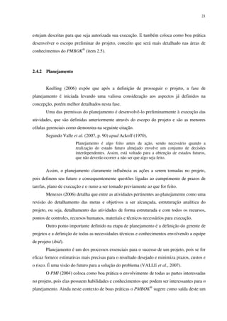 21




estejam descritas para que seja autorizada sua execução. E também coloca como boa prática
desenvolver o escopo preliminar do projeto, conceito que será mais detalhado nas áreas de
conhecimentos do PMBOK® (item 2.5).



2.4.2   Planejamento


        Keelling (2006) expõe que após a definição de prosseguir o projeto, a fase de
planejamento é iniciada levando uma valiosa consideração aos aspectos já definidos na
concepção, porém melhor detalhados nesta fase.
        Uma das premissas do planejamento é desenvolvê-lo preliminarmente à execução das
atividades, que são definidas anteriormente através do escopo do projeto e são as menores
células gerenciais como demonstra na seguinte citação.
        Segundo Valle et al. (2007, p. 90) apud Ackoff (1970),
                       Planejamento é algo feito antes da ação, sendo necessário quando a
                       realização do estado futuro almejado envolve um conjunto de decisões
                       interdependentes. Assim, está voltado para a obtenção de estados futuros,
                       que não deverão ocorrer a não ser que algo seja feito.


        Assim, o planejamento claramente influência as ações a serem tomadas no projeto,
pois definem seu futuro e consequentemente questões ligadas ao cumprimento de prazos de
tarefas, plano de execução e o rumo a ser tomado previamente ao que for feito.
        Menezes (2006) detalha que entre as atividades pertinentes ao planejamento como uma
revisão do detalhamento das metas e objetivos a ser alcançada, estruturação analítica do
projeto, ou seja, detalhamento das atividades de forma estruturada e com todos os recursos,
pontos de controles, recursos humanos, materiais e técnicos necessários para execução.
        Outro ponto importante definido na etapa de planejamento é a definição do gerente de
projetos e a definição de todas as necessidades técnicas e conhecimentos envolvendo a equipe
de projeto (ibid).
        Planejamento é um dos processos essenciais para o sucesso de um projeto, pois se for
eficaz fornece estimativas mais precisas para o resultado desejado e minimiza prazos, custos e
o risco. É uma visão do futuro para a solução do problema (VALLE et al., 2007).
        O PMI (2004) coloca como boa prática o envolvimento de todas as partes interessadas
no projeto, pois elas possuem habilidades e conhecimentos que podem ser interessantes para o
planejamento. Ainda neste contexto de boas práticas o PMBOK® sugere como saída deste um
 