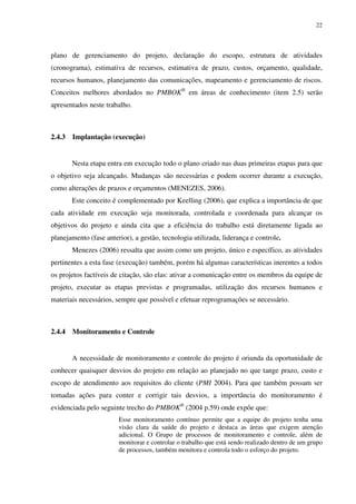 22




plano de gerenciamento do projeto, declaração do escopo, estrutura de atividades
(cronograma), estimativa de recursos, estimativa de prazo, custos, orçamento, qualidade,
recursos humanos, planejamento das comunicações, mapeamento e gerenciamento de riscos.
Conceitos melhores abordados no PMBOK® em áreas de conhecimento (item 2.5) serão
apresentados neste trabalho.



2.4.3   Implantação (execução)


        Nesta etapa entra em execução todo o plano criado nas duas primeiras etapas para que
o objetivo seja alcançado. Mudanças são necessárias e podem ocorrer durante a execução,
como alterações de prazos e orçamentos (MENEZES, 2006).
        Este conceito é complementado por Keelling (2006), que explica a importância de que
cada atividade em execução seja monitorada, controlada e coordenada para alcançar os
objetivos do projeto e ainda cita que a eficiência do trabalho está diretamente ligada ao
planejamento (fase anterior), a gestão, tecnologia utilizada, liderança e controle.
        Menezes (2006) ressalta que assim como um projeto, único e específico, as atividades
pertinentes a esta fase (execução) também, porém há algumas características inerentes a todos
os projetos factíveis de citação, são elas: ativar a comunicação entre os membros da equipe de
projeto, executar as etapas previstas e programadas, utilização dos recursos humanos e
materiais necessários, sempre que possível e efetuar reprogramações se necessário.



2.4.4   Monitoramento e Controle


        A necessidade de monitoramento e controle do projeto é oriunda da oportunidade de
conhecer quaisquer desvios do projeto em relação ao planejado no que tange prazo, custo e
escopo de atendimento aos requisitos do cliente (PMI 2004). Para que também possam ser
tomadas ações para conter e corrigir tais desvios, a importância do monitoramento é
evidenciada pelo seguinte trecho do PMBOK® (2004 p.59) onde expõe que:
                        Esse monitoramento contínuo permite que a equipe do projeto tenha uma
                        visão clara da saúde do projeto e destaca as áreas que exigem atenção
                        adicional. O Grupo de processos de monitoramento e controle, além de
                        monitorar e controlar o trabalho que está sendo realizado dentro de um grupo
                        de processos, também monitora e controla todo o esforço do projeto.
 