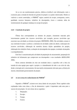23




         Ao se ter um monitoramento preciso, obtém-se feedback com informações reais e
essenciais para a tomada de decisão do gerente de projeto e as partes interessadas. Dentre as
variáveis a serem controladas, o PMBOK® sugere controle do escopo, cronograma, custos,
qualidade, recursos humanos, relatórios de desempenho, riscos e contrato, além do
monitoramento de qualquer mudança no escopo do projeto.



2.4.5    Conclusão do projeto


         Última fase correspondente ao término do projeto, claramente marcada pelo
encerramento gradual dos recursos envolvidos, por exemplo, pessoas envolvidas que
encerram suas atividades ao término do projeto (MENEZES, 2006). São atividades comuns à
sua conclusão levantar e acelerar a conclusão de atividades ainda em aberto, realocação dos
recursos envolvidos, elaboração da memória técnica (lições aprendidas) do projeto,
elaboração dos relatórios finais, avaliações de desempenho das equipes, resultados alcançados
e acompanhamento.
         Esta fase é caracterizada pela atividade de preparação do encerramento, preparação de
relatórios de fechamento que comprovam seu desempenho e seus resultados (KEELLING
2006).
         Neste contexto abordado de criar um resultado único e específico sob a ótica da
reunião de uma equipe para suprir o projeto e o entendimento de todo o seu ciclo de vida,
desde a iniciação até o encerramento, há uma tarefa extremamente relevante para a eficácia do
mesmo, denominado gerenciamento de projeto.



2.5      As nove áreas de conhecimento do PMBOK®


         Segundo o PMBOK®, existem nove áreas dentro de um projeto. Neste capítulo serão
explanadas todas estas áreas, a fim de demonstrar o quão é importante cada uma para o
sucesso de um projeto. As nove áreas são as seguintes:
         1.     Integração;
         2.     Escopo;
         3.     Tempo;
         4.     Custos;
 