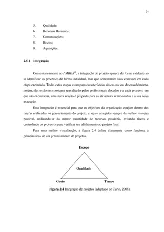 24




        5.     Qualidade;
        6.     Recursos Humanos;
        7.     Comunicações;
        8.     Riscos;
        9.     Aquisições.


2.5.1   Integração


        Consentaneamente ao PMBOK®, a integração do projeto aparece de forma evidente ao
se identificar os processos de forma individual, mas que demonstram suas conexões em cada
etapa executada. Todas estas etapas estampam características únicas no seu desenvolvimento,
porém, elas estão em constante reavaliação pelos profissionais alocados e a cada processo em
que são executadas, uma nova reação é proposta para as atividades relacionadas e a sua nova
execução.
        Esta integração é essencial para que os objetivos da organização estejam dentro das
tarefas realizadas no gerenciamento do projeto, e sejam atingidos sempre da melhor maneira
possível, utilizando-se da menor quantidade de recursos possíveis, evitando riscos e
controlando os processos para verificar seu alinhamento ao projeto final.
        Para uma melhor visualização, a figura 2.4 define claramente como funciona a
primeira área de um gerenciamento de projetos.


                                           Escopo




                                         Qualidade



                          Custo                              Tempo

                     Figura 2.4 Integração de projetos (adaptado de Curto, 2008).
 