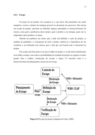 25




2.5.2   Escopo


        O escopo de um projeto visa assegurar se o que havia sido prometido esta sendo
cumprido e ocorra o mínimo de mudança possível no desenrolar dos processos. Para iniciar
um escopo de projeto, precisam ser definidas algumas prioridades no desenvolvimento do
mesmo, como qual a justificativa desse projeto, qual o produto a ser entregue, quais são os
subprodutos deste produto e as metas.
        Abrindo um parêntese nas metas, que é onde está definido o custo do projeto, as
medidas de qualidade e o cronograma de todo o projeto, enfatiza-se a importância de sua
existência e sua definição com clareza, pois é nela que será focado todo o desenrolar do
projeto.
        Um escopo mal feito pode-se ter graves falhas no projeto, e se não forem identificadas
essas falhas a tempo, com certeza a probabilidade do resultado do projeto ser negativo é muito
grande. Para a melhor visualização do escopo, a figura 2.5 mostrará como é o
desenvolvimento do planejamento correto de um escopo.



                                     Controle do
                                     Escopo
                                               Declaração           WBS + Dicionário
                                               do Escopo
   Planejamento                  Definição do                        WBS / EAP
   do Escopo               Plano Escopo
                           escopo
                                            Declaração
                                            do Escopo
                                                              WBS + Dicionário

                                    Verificação do
                                    Escopo
                     Figura 2.5 Escopo do projeto (adaptado de Curto, 2008).
 