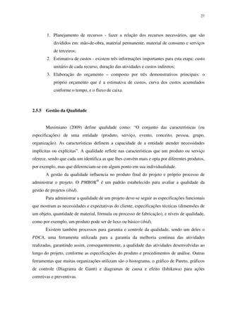 27




        1. Planejamento de recursos - fazer a relação dos recursos necessários, que são
            divididos em: mão-de-obra, material permanente, material de consumo e serviços
            de terceiros;
        2. Estimativa de custos - existem três informações importantes para esta etapa: custo
            unitário de cada recurso, duração das atividades e custos indiretos;
        3. Elaboração do orçamento – composto por três demonstrativos principais: o
            próprio orçamento que é a estimativa de custos, curva dos custos acumulados
            conforme o tempo, e o fluxo de caixa.



2.5.5   Gestão da Qualidade


        Maximiano (2009) define qualidade como: “O conjunto das características (ou
especificações) de uma entidade (produto, serviço, evento, conceito, pessoa, grupo,
organização). As características definem a capacidade de a entidade atender necessidades
implícitas ou explícitas”. A qualidade reflete nas características que um produto ou serviço
oferece, sendo que cada um identifica as que lhes convém mais e opta por diferentes produtos,
por exemplo, mas que diferenciam-se em algum ponto em sua individualidade.
        A gestão da qualidade influencia no produto final do projeto e próprio processo de
administrar o projeto. O PMBOK® é um padrão estabelecido para avaliar a qualidade da
gestão de projetos (ibid).
        Para administrar a qualidade de um projeto deve-se seguir as especificações funcionais
que mostram as necessidades e expectativas do cliente, especificações técnicas (dimensões de
um objeto, quantidade de material, fórmula ou processo de fabricação), e níveis de qualidade,
como por exemplo, um produto pode ser de luxo ou básico (ibid).
        Existem também processos para garantia e controle da qualidade, sendo um deles o
PDCA, uma ferramenta utilizada para a garantia da melhoria continua das atividades
realizadas, garantindo assim, consequentemente, a qualidade das atividades desenvolvidas ao
longo do projeto, conforme as especificações do produto e procedimentos de análise. Outras
ferramentas que muitas organizações utilizam são o histograma, o gráfico de Pareto, gráficos
de controle (Diagrama de Gantt) e diagramas de causa e efeito (Ishikawa) para ações
corretivas e preventivas.
 