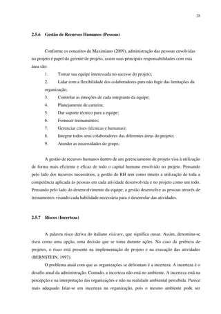 28




2.5.6   Gestão de Recursos Humanos (Pessoas)


        Conforme os conceitos de Maximiano (2009), administração das pessoas envolvidas
no projeto é papel do gerente de projeto, assim suas principais responsabilidades com esta
área são:
        1.     Tornar sua equipe interessada no sucesso do projeto;
        2.     Lidar com a flexibilidade dos colaboradores para não fugir das limitações da
        organização;
        3.     Controlar as emoções de cada integrante da equipe;
        4.     Planejamento de carreira;
        5.     Dar suporte técnico para a equipe;
        6.     Fornecer treinamentos;
        7.     Gerenciar crises (técnicas e humanas);
        8.     Integrar todos seus colaboradores das diferentes áreas do projeto;
        9.     Atender as necessidades do grupo;


        A gestão de recursos humanos dentro de um gerenciamento de projeto visa à utilização
de forma mais eficiente e eficaz de todo o capital humano envolvido no projeto. Pensando
pelo lado dos recursos necessários, a gestão de RH tem como intuito a utilização de toda a
competência aplicada às pessoas em cada atividade desenvolvida e no projeto como um todo.
Pensando pelo lado do desenvolvimento da equipe, a gestão desenvolve as pessoas através de
treinamentos visando cada habilidade necessária para o desenrolar das atividades.



2.5.7   Riscos (Incerteza)


        A palavra risco deriva do italiano risicare, que significa ousar. Assim, denomina-se
risco como uma opção, uma decisão que se toma durante ações. No caso da gerência de
projetos, o risco está presente na implementação do projeto e na execução das atividades
(BERNSTEIN, 1997).
        O problema atual com que as organizações se defrontam é a incerteza. A incerteza é o
desafio atual da administração. Contudo, a incerteza não está no ambiente. A incerteza está na
percepção e na interpretação das organizações e não na realidade ambiental percebida. Parece
mais adequado falar-se em incerteza na organização, pois o mesmo ambiente pode ser
 