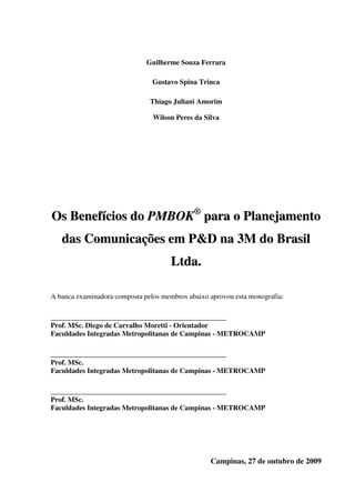 Guilherme Souza Ferrara

                                Gustavo Spina Trinca

                               Thiago Juliani Amorim

                                Wilson Peres da Silva




Os Benefícios do PMBOK® para o Planejamento
   das Comunicações em P&D na 3M do Brasil
                                      Lt d a .

A banca examinadora composta pelos membros abaixo aprovou esta monografia:

_________________________________________________
Prof. MSc. Diego de Carvalho Moretti - Orientador
Faculdades Integradas Metropolitanas de Campinas - METROCAMP

_________________________________________________
Prof. MSc.
Faculdades Integradas Metropolitanas de Campinas - METROCAMP

_________________________________________________
Prof. MSc.
Faculdades Integradas Metropolitanas de Campinas - METROCAMP




                                                  Campinas, 27 de outubro de 2009
 
