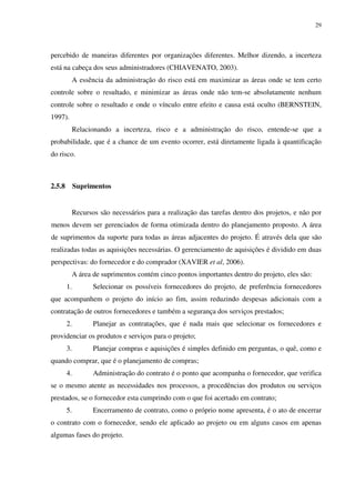 29




percebido de maneiras diferentes por organizações diferentes. Melhor dizendo, a incerteza
está na cabeça dos seus administradores (CHIAVENATO, 2003).
             A essência da administração do risco está em maximizar as áreas onde se tem certo
controle sobre o resultado, e minimizar as áreas onde não tem-se absolutamente nenhum
controle sobre o resultado e onde o vínculo entre efeito e causa está oculto (BERNSTEIN,
1997).
             Relacionando a incerteza, risco e a administração do risco, entende-se que a
probabilidade, que é a chance de um evento ocorrer, está diretamente ligada à quantificação
do risco.



2.5.8        Suprimentos


             Recursos são necessários para a realização das tarefas dentro dos projetos, e não por
menos devem ser gerenciados de forma otimizada dentro do planejamento proposto. A área
de suprimentos da suporte para todas as áreas adjacentes do projeto. É através dela que são
realizadas todas as aquisições necessárias. O gerenciamento de aquisições é dividido em duas
perspectivas: do fornecedor e do comprador (XAVIER et al, 2006).
             A área de suprimentos contém cinco pontos importantes dentro do projeto, eles são:
        1.          Selecionar os possíveis fornecedores do projeto, de preferência fornecedores
que acompanhem o projeto do início ao fim, assim reduzindo despesas adicionais com a
contratação de outros fornecedores e também a segurança dos serviços prestados;
        2.          Planejar as contratações, que é nada mais que selecionar os fornecedores e
providenciar os produtos e serviços para o projeto;
        3.          Planejar compras e aquisições é simples definido em perguntas, o quê, como e
quando comprar, que é o planejamento de compras;
        4.          Administração do contrato é o ponto que acompanha o fornecedor, que verifica
se o mesmo atente as necessidades nos processos, a procedências dos produtos ou serviços
prestados, se o fornecedor esta cumprindo com o que foi acertado em contrato;
        5.          Encerramento de contrato, como o próprio nome apresenta, é o ato de encerrar
o contrato com o fornecedor, sendo ele aplicado ao projeto ou em alguns casos em apenas
algumas fases do projeto.
 