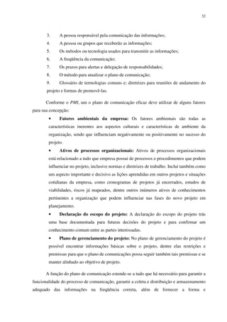 32




       3.     A pessoa responsável pela comunicação das informações;
       4.     A pessoa ou grupos que receberão as informações;
       5.     Os métodos ou tecnologia usados para transmitir as informações;
       6.     A freqüência da comunicação;
       7.     Os prazos para alertas e delegação de responsabilidades;
       8.     O método para atualizar o plano de comunicação;
       9.     Glossário de termologias comuns e; diretrizes para reuniões de andamento do
       projeto e formas de promovê-las.

       Conforme o PMI, um o plano de comunicação eficaz deve utilizar de alguns fatores
para sua concepção:
        •     Fatores ambientais da empresa: Os fatores ambientais são todas as
        características inerentes aos aspectos culturais e características de ambiente da
        organização, sendo que influenciam negativamente ou positivamente no sucesso do
        projeto.
        •     Ativos de processos organizacionais: Ativos de processos organizacionais
        está relacionado a tudo que empresa possui de processos e procedimentos que podem
        influenciar no projeto, inclusive normas e diretrizes de trabalho. Inclui também como
        um aspecto importante e decisivo as lições aprendidas em outros projetos e situações
        cotidianas da empresa, como cronogramas de projetos já encerrados, estudos de
        viabilidades, riscos já mapeados, dentre outros inúmeros ativos de conhecimentos
        pertinentes a organização que podem influenciar nas fases do novo projeto em
        planejamento.
        •     Declaração do escopo do projeto: A declaração do escopo do projeto trás
        uma base documentada para futuras decisões do projeto e para confirmar um
        conhecimento comum entre as partes interessadas.
        •     Plano de gerenciamento do projeto: No plano de gerenciamento do projeto é
        possível encontrar informações básicas sobre o projeto, dentre elas restrições e
        premissas para que o plano de comunicações possa seguir também tais premissas e se
        manter alinhado ao objetivo de projeto.

       A função do plano de comunicação estende-se a tudo que há necessário para garantir a
funcionalidade do processo de comunicação, garantir a coleta e distribuição e armazenamento
adequado das informações na freqüência correta, além de fornecer a forma e
 