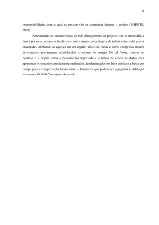 33




responsabilidades com a qual as pessoas vão se comunicar durante o projeto (BOENTE,
2003).
         Apresentadas as características de todo planejamento de projetos, faz-se necessária a
busca por uma comunicação efetiva e com a menor porcentagem de ruídos entre todas partes
envolvidas, alinhando as equipes em um objetivo único de metas a serem cumpridas através
de conceitos previamente estabelecidos no escopo do projeto. De tal forma, trata-se no
capítulo 3 a seguir como a pesquisa foi objetivada e a forma de coleta de dados para
apresentar os conceitos previamente explanados, fundamentados em base teórica e a busca em
campo para a comprovação futura sobre os benefícios que podem ser agregados à utilização
do recurso PMBOK® no objeto de estudo.
 