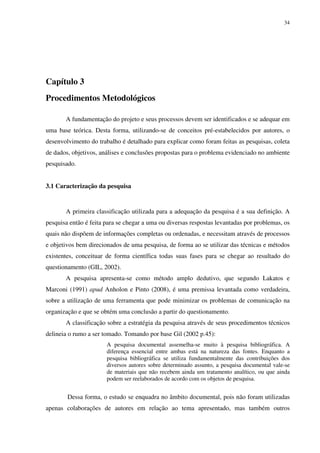 34




Capítulo 3
Procedimentos Metodológicos

       A fundamentação do projeto e seus processos devem ser identificados e se adequar em
uma base teórica. Desta forma, utilizando-se de conceitos pré-estabelecidos por autores, o
desenvolvimento do trabalho é detalhado para explicar como foram feitas as pesquisas, coleta
de dados, objetivos, análises e conclusões propostas para o problema evidenciado no ambiente
pesquisado.


3.1 Caracterização da pesquisa


       A primeira classificação utilizada para a adequação da pesquisa é a sua definição. A
pesquisa então é feita para se chegar a uma ou diversas respostas levantadas por problemas, os
quais não dispõem de informações completas ou ordenadas, e necessitam através de processos
e objetivos bem direcionados de uma pesquisa, de forma ao se utilizar das técnicas e métodos
existentes, conceituar de forma científica todas suas fases para se chegar ao resultado do
questionamento (GIL, 2002).
       A pesquisa apresenta-se como método amplo dedutivo, que segundo Lakatos e
Marconi (1991) apud Anholon e Pinto (2008), é uma premissa levantada como verdadeira,
sobre a utilização de uma ferramenta que pode minimizar os problemas de comunicação na
organização e que se obtém uma conclusão a partir do questionamento.
       A classificação sobre a estratégia da pesquisa através de seus procedimentos técnicos
delineia o rumo a ser tomado. Tomando por base Gil (2002 p.45):
                       A pesquisa documental assemelha-se muito à pesquisa bibliográfica. A
                       diferença essencial entre ambas está na natureza das fontes. Enquanto a
                       pesquisa bibliográfica se utiliza fundamentalmente das contribuições dos
                       diversos autores sobre determinado assunto, a pesquisa documental vale-se
                       de materiais que não recebem ainda um tratamento analítico, ou que ainda
                       podem ser reelaborados de acordo com os objetos de pesquisa.


        Dessa forma, o estudo se enquadra no âmbito documental, pois não foram utilizadas
apenas colaborações de autores em relação ao tema apresentado, mas também outros
 