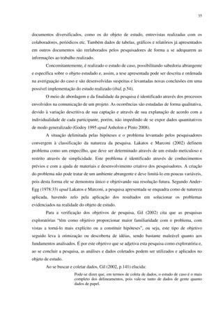 35




documentos diversificados, como os do objeto de estudo, entrevistas realizadas com os
colaboradores, periódicos etc. Também dados de tabelas, gráficos e relatórios já apresentados
em outros documentos são reelaborados pelos pesquisadores de forma a se adequarem as
informações ao trabalho realizado.
       Concomitantemente, é realizado o estudo de caso, possibilitando sabedoria abrangente
e específica sobre o objeto estudado e, assim, a tese apresentada pode ser descrita e ordenada
na averiguação do caso e são desenvolvidas suspeitas e levantadas novas conclusões em uma
possível implementação do estudo realizado (ibid, p.54).
       O meio de abordagem e da finalidade da pesquisa é identificado através dos processos
envolvidos na comunicação de um projeto. As ocorrências são estudadas de forma qualitativa,
devido à variação descritiva de sua captação e através de sua explanação de acordo com a
individualidade de cada participante, porém, não impedindo de se expor dados quantitativos
de modo generalizado (Godoy 1995 apud Anholon e Pinto 2008).
       A situação delimitada pelas hipóteses e o problema levantado pelos pesquisadores
convergem à classificação da natureza da pesquisa. Lakatos e Marconi (2002) definem
problema como um empecilho, que deve ser determinado através de um estudo meticuloso e
restrito através de simplicidade. Este problema é identificado através de conhecimentos
prévios e com a ajuda de materiais e desenvolvimento criativo dos pesquisadores. A criação
do problema não pode tratar de um ambiente abrangente e deve limitá-lo em poucas variáveis,
pois desta forma ele se demonstra único e objetivando sua resolução futura. Segundo Ander-
Egg (1978:33) apud Lakatos e Marconi, a pesquisa apresentada se enquadra como de natureza
aplicada, havendo zelo pela aplicação dos resultados em solucionar os problemas
evidenciados na realidade do objeto de estudo.
       Para a verificação dos objetivos de pesquisa, Gil (2002) cita que as pesquisas
exploratórias “têm como objetivo proporcionar maior familiaridade com o problema, com
vistas a torná-lo mais explícito ou a constituir hipóteses”, ou seja, este tipo de objetivo
seguido leva à otimização ou descoberta de idéias, sendo bastante maleável quanto aos
fundamentos analisados. É por este objetivo que se adjetiva esta pesquisa como exploratória e,
ao se concluir a pesquisa, as análises e dados coletados podem ser utilizados e aplicados no
objeto de estudo.
       Ao se buscar e coletar dados, Gil (2002, p.141) elucida:
                       Pode-se dizer que, em termos de coleta de dados, o estudo de caso é o mais
                       completo dos delineamentos, pois vale-se tanto de dados de gente quanto
                       dados de papel.
 