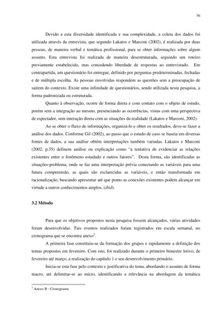 36




          Devido a esta diversidade identificada e sua complexidade, a coleta dos dados foi
utilizada através da entrevista, que segundo Lakatos e Marconi (2002), é realizada por duas
pessoas, de maneira verbal e temática profissional, para se obter informações sobre algum
assunto. Esta entrevista foi realizada de maneira desestruturada, seguindo um roteiro
previamente estabelecido, mas concedendo liberdade de respostas ao entrevistado.             Em
contrapartida, um questionário foi entregue, definido por perguntas predeterminadas, fechadas
e de múltipla escolha. As pessoas envolvidas respondem as questões sem a preocupação de
saírem do contexto. Existe uma infinidade de questionários, sendo utilizada nesta pesquisa, a
forma padronizada ou estruturada.
          Quanto à observação, ocorre de forma direta e com contato com o objeto de estudo,
porém sem a integração ao mesmo, presenciando as ocorrências, vistas com uma perspectiva
de espectador, sem interação direta com as situações da realidade (Lakatos e Marconi, 2002).
          Ao se obter o fluxo de informações, organizá-lo e obter os resultados, deve-se fazer a
análise dos dados. Conforme Gil (2002), ao passo que o estudo de caso se baseia em diversas
fontes de dados, a sua análise obtém interpretações também variadas. Lakatos e Marconi
(2002, p.35) definem análise ou explicação como “a tentativa de evidenciar as relações
existentes entre o fenômeno estudado e outros fatores”. Desta forma, são identificadas as
situações-problema, onde se faz uma interpretação prévia conectando as variáveis para uma
futura compreensão, as quais são esclarecidas as variáveis, e então transformada em
racionalização, buscando apresentar até que ponto as conexões existentes podem alcançar em
virtude a outros conhecimentos amplos. (ibid).


3.2 Método


          Para que os objetivos propostos nesta pesquisa fossem alcançados, várias atividades
foram desenvolvidas. Tais eventos realizados foram registrados em escala semanal, no
cronograma que se encontra anexo2.
          A primeira fase constituiu-se da formação dos grupos e rapidamente a definição dos
temas propostos em fevereiro. Com isto, foi realizado durante o primeiro bimestre letivo, de
fevereiro até março, a realização do capítulo 1 e seu desenvolvimento primário.
          Inicia-se esta fase pelo contexto e justificativa do tema, abordando o assunto de forma
macro, até delimitar-se ao micro, identificando a relevância na abordagem da temática

2
    Anexo B - Cronograma
 