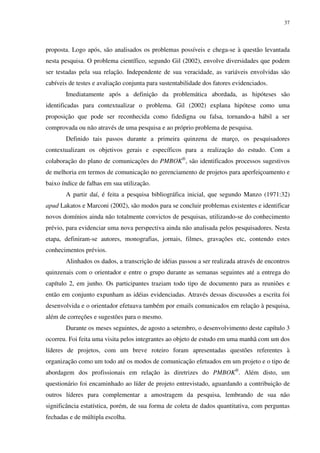 37




proposta. Logo após, são analisados os problemas possíveis e chega-se à questão levantada
nesta pesquisa. O problema científico, segundo Gil (2002), envolve diversidades que podem
ser testadas pela sua relação. Independente de sua veracidade, as variáveis envolvidas são
cabíveis de testes e avaliação conjunta para sustentabilidade dos fatores evidenciados.
       Imediatamente após a definição da problemática abordada, as hipóteses são
identificadas para contextualizar o problema. Gil (2002) explana hipótese como uma
proposição que pode ser reconhecida como fidedigna ou falsa, tornando-a hábil a ser
comprovada ou não através de uma pesquisa e ao próprio problema de pesquisa.
       Definido tais passos durante a primeira quinzena de março, os pesquisadores
contextualizam os objetivos gerais e específicos para a realização do estudo. Com a
colaboração do plano de comunicações do PMBOK®, são identificados processos sugestivos
de melhoria em termos de comunicação no gerenciamento de projetos para aperfeiçoamento e
baixo índice de falhas em sua utilização.
       A partir daí, é feita a pesquisa bibliográfica inicial, que segundo Manzo (1971:32)
apud Lakatos e Marconi (2002), são modos para se concluir problemas existentes e identificar
novos domínios ainda não totalmente convictos de pesquisas, utilizando-se do conhecimento
prévio, para evidenciar uma nova perspectiva ainda não analisada pelos pesquisadores. Nesta
etapa, definiram-se autores, monografias, jornais, filmes, gravações etc, contendo estes
conhecimentos prévios.
       Alinhados os dados, a transcrição de idéias passou a ser realizada através de encontros
quinzenais com o orientador e entre o grupo durante as semanas seguintes até a entrega do
capítulo 2, em junho. Os participantes traziam todo tipo de documento para as reuniões e
então em conjunto expunham as idéias evidenciadas. Através dessas discussões a escrita foi
desenvolvida e o orientador efetuava também por emails comunicados em relação à pesquisa,
além de correções e sugestões para o mesmo.
       Durante os meses seguintes, de agosto a setembro, o desenvolvimento deste capítulo 3
ocorreu. Foi feita uma visita pelos integrantes ao objeto de estudo em uma manhã com um dos
líderes de projetos, com um breve roteiro foram apresentadas questões referentes à
organização como um todo até os modos de comunicação efetuados em um projeto e o tipo de
abordagem dos profissionais em relação às diretrizes do PMBOK®. Além disto, um
questionário foi encaminhado ao líder de projeto entrevistado, aguardando a contribuição de
outros líderes para complementar a amostragem da pesquisa, lembrando de sua não
significância estatística, porém, de sua forma de coleta de dados quantitativa, com perguntas
fechadas e de múltipla escolha.
 