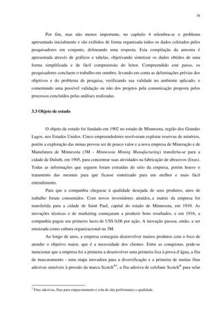 38




           Por fim, mas não menos importante, no capítulo 4 relembra-se o problema
apresentado inicialmente e são exibidos de forma organizada todos os dados coletados pelos
pesquisadores em conjunto, delineando uma resposta. Esta compilação da amostra é
apresentada através de gráficos e tabelas, objetivando sintetizar os dados obtidos de uma
forma simplificada e de fácil compreensão do leitor. Compreendido este passo, os
pesquisadores concluem o trabalho em outubro, levando em conta as delimitações prévias dos
objetivos e do problema de pesquisa, verificando sua validade no ambiente aplicado, e
comentando uma possível validação ou não dos projetos pela comunicação proposta pelos
processos concluídos pelas análises realizadas.


3.3 Objeto de estudo


           O objeto de estudo foi fundado em 1902 no estado de Minnesota, região dos Grandes
Lagos, nos Estados Unidos. Cinco empreendedores resolveram explorar reservas de minérios,
porém a exploração das minas provou ser de pouco valor e a nova empresa de Mineração e de
Manufatura de Minnesota (3M - Minnesota Mining Manufacturing) transferiu-se para a
cidade de Duluth, em 1905, para concentrar suas atividades na fabricação de abrasivos (lixas).
Todas as informações que seguem foram extraídas do sitio da empresa, porém houve o
tratamento das mesmas para que ficasse sintetizado para um melhor e mais fácil
entendimento.
           Para que a companhia chegasse à qualidade desejada de seus produtos, anos de
trabalho foram consumidos. Com novos investidores atraídos, a matriz da empresa foi
transferida para a cidade de Saint Paul, capital do estado de Minnesota, em 1910. As
inovações técnicas e de marketing começaram a produzir bons resultados, e em 1916, a
companhia pagou seu primeiro lucro de US$ 0,06 por ação. A inovação passou, então, a ser
enraizada como cultura organizacional na 3M.
           Ao longo de anos, a empresa conseguiu desenvolver muitos produtos com o foco de
atender o objetivo maior, que é a necessidade dos clientes. Entre as conquistas, pode-se
mencionar que a empresa foi a primeira a desenvolver uma primeira lixa à prova d’água, a fita
de mascaramento - uma etapa inovadora para a diversificação e a primeira de muitas fitas
adesivas sensíveis à pressão da marca Scotch®3, a fita adesiva de celofane Scotch® para selar



3
    Fitas adesivas, fitas para empacotamento e cola de alta performance e qualidade.
 