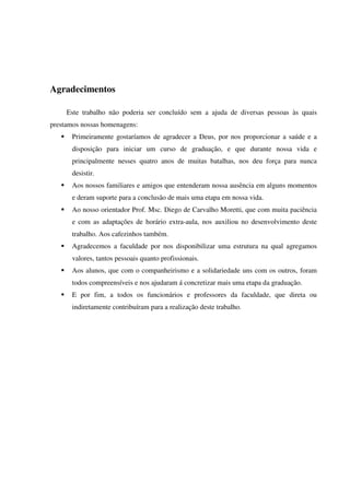 Agradecimentos

     Este trabalho não poderia ser concluído sem a ajuda de diversas pessoas às quais
prestamos nossas homenagens:
       Primeiramente gostaríamos de agradecer a Deus, por nos proporcionar a saúde e a
       disposição para iniciar um curso de graduação, e que durante nossa vida e
       principalmente nesses quatro anos de muitas batalhas, nos deu força para nunca
       desistir.
       Aos nossos familiares e amigos que entenderam nossa ausência em alguns momentos
       e deram suporte para a conclusão de mais uma etapa em nossa vida.
       Ao nosso orientador Prof. Msc. Diego de Carvalho Moretti, que com muita paciência
       e com as adaptações de horário extra-aula, nos auxiliou no desenvolvimento deste
       trabalho. Aos cafezinhos também.
       Agradecemos a faculdade por nos disponibilizar uma estrutura na qual agregamos
       valores, tantos pessoais quanto profissionais.
       Aos alunos, que com o companheirismo e a solidariedade uns com os outros, foram
       todos compreensíveis e nos ajudaram á concretizar mais uma etapa da graduação.
       E por fim, a todos os funcionários e professores da faculdade, que direta ou
       indiretamente contribuíram para a realização deste trabalho.
 