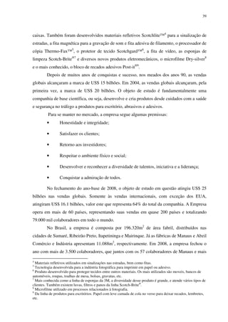 39




caixas. Também foram desenvolvidos materiais refletivos Scotchlite™4 para a sinalização de
estradas, a fita magnética para a gravação de som e fita adesiva de filamento, o processador de
cópia Thermo-Fax™5, o protetor de tecido Scotchgard™6, a fita de vídeo, as esponjas de
limpeza Scotch-Brite®7 e diversos novos produtos eletromecânicos, o microfilme Dry-silver8
e o mais conhecido, o bloco de recados adesivos Post-it®9.
         Depois de muitos anos de conquistas e sucesso, nos meados dos anos 90, as vendas
globais alcançaram a marca de US$ 15 bilhões. Em 2004, as vendas globais alcançaram, pela
primeira vez, a marca de US$ 20 bilhões. O objeto de estudo é fundamentalmente uma
companhia de base científica, ou seja, desenvolve e cria produtos desde cuidados com a saúde
e segurança no tráfego a produtos para escritório, abrasivos e adesivos.
         Para se manter no mercado, a empresa segue algumas premissas:
         •       Honestidade e integridade;

         •       Satisfazer os clientes;

         •       Retorno aos investidores;

         •       Respeitar o ambiente físico e social;

         •       Desenvolver e reconhecer a diversidade de talentos, iniciativa e a liderança;

         •       Conquistar a admiração de todos.

         No fechamento do ano-base de 2008, o objeto de estudo em questão atingiu US$ 25
bilhões nas vendas globais. Somente às vendas internacionais, com exceção dos EUA,
atingiram US$ 16.1 bilhões, valor este que representa 64% do total da companhia. A Empresa
opera em mais de 60 países, representando suas vendas em quase 200 países e totalizando
79.000 mil colaboradores em todo o mundo.
         No Brasil, a empresa é composta por 196.320m2 de área fabril, distribuídos nas
cidades de Sumaré, Ribeirão Preto, Itapetininga e Mairinque. Já as fábricas de Manaus e Abzil
Comércio e Indústria apresentam 11.088m2, respectivamente. Em 2008, a empresa fechou o
ano com mais de 3.500 colaboradores, que juntos com os 57 colaboradores de Manaus e mais

4
  Materiais refletivos utilizados em sinalizações nas estradas, bem como fitas.
5
  Tecnologia desenvolvida para a indústria fotográfica para imprimir em papel ou adesivo.
6
  Produto desenvolvido para proteger tecidos entre outros materiais. Os mais utilizados são moveis, bancos de
automóveis, roupas, toalhas de mesa, bolsas, gravatas, etc.
7
  Mais conhecida como a linha de esponjas da 3M, a diversidade desse produto é grande, e atende vários tipos de
clientes. Também existem luvas, filtros e panos da linha Scotch-Brite®.
8
  Microfilme utilizado em processos relacionados à fotografia.
9
  Da linha de produtos para escritórios. Papel com leve camada de cola no verso para deixar recados, lembretes,
etc.
 