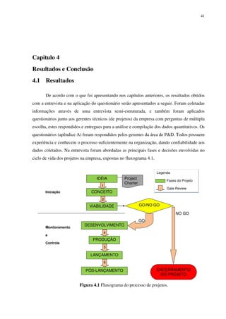 41




Capitulo 4
Resultados e Conclusão
4.1 Resultados

       De acordo com o que foi apresentando nos capítulos anteriores, os resultados obtidos
com a entrevista e na aplicação do questionário serão apresentados a seguir. Foram coletadas
informações através de uma entrevista semi-estruturada, e também foram aplicados
questionários junto aos gerentes técnicos (de projetos) da empresa com perguntas de múltipla
escolha, estes respondidos e entregues para a análise e compilação dos dados quantitativos. Os
questionários (apêndice A) foram respondidos pelos gerentes da área de P&D. Todos possuem
experiência e conhecem o processo suficientemente na organização, dando confiabilidade aos
dados coletados. Na entrevista foram abordadas as principais fases e decisões envolvidas no
ciclo de vida dos projetos na empresa, expostas no fluxograma 4.1.


                                                                     Legenda
                                   IDÉIA          Project
                                                                          Fases do Projeto
                                                  Charter
                                     1
                                                                          Gate Review
       Iniciação                CONCEITO
                                      2

                               VIABILIDADE                  GO/NO GO

                                                                               NO GO
                                                            GO
                            DESENVOLVIMENTO
       Monitoramento
                                         4
       e
                                 PRODUÇÃO
       Controle
                                         5

                               LANÇAMENTO
                                         6

                             PÓS-LANÇAMENTO                          ENCERRAMENTO
                                                                      DO PROJETO

                         Figura 4.1 Fluxograma do processo de projetos.
 
