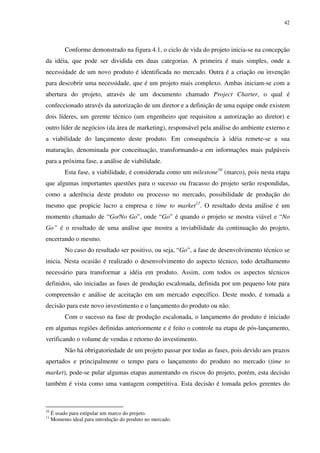 42




           Conforme demonstrado na figura 4.1, o ciclo de vida do projeto inicia-se na concepção
da idéia, que pode ser dividida em duas categorias. A primeira é mais simples, onde a
necessidade de um novo produto é identificada no mercado. Outra é a criação ou invenção
para descobrir uma necessidade, que é um projeto mais complexo. Ambas iniciam-se com a
abertura do projeto, através de um documento chamado Project Charter, o qual é
confeccionado através da autorização de um diretor e a definição de uma equipe onde existem
dois líderes, um gerente técnico (um engenheiro que requisitou a autorização ao diretor) e
outro líder de negócios (da área de marketing), responsável pela análise do ambiente externo e
a viabilidade do lançamento deste produto. Em consequência à idéia remete-se a sua
maturação, denominada por conceituação, transformando-a em informações mais palpáveis
para a próxima fase, a análise de viabilidade.
           Esta fase, a viabilidade, é considerada como um milestone10 (marco), pois nesta etapa
que algumas importantes questões para o sucesso ou fracasso do projeto serão respondidas,
como a aderência deste produto ou processo no mercado, possibilidade de produção do
mesmo que propicie lucro a empresa e time to market11. O resultado desta análise é um
momento chamado de “Go/No Go”, onde “Go” é quando o projeto se mostra viável e “No
Go” é o resultado de uma análise que mostra a inviabilidade da continuação do projeto,
encerrando o mesmo.
           No caso do resultado ser positivo, ou seja, “Go”, a fase de desenvolvimento técnico se
inicia. Nesta ocasião é realizado o desenvolvimento do aspecto técnico, todo detalhamento
necessário para transformar a idéia em produto. Assim, com todos os aspectos técnicos
definidos, são iniciadas as fases de produção escalonada, definida por um pequeno lote para
compreensão e análise de aceitação em um mercado específico. Deste modo, é tomada a
decisão para este novo investimento e o lançamento do produto ou não.
           Com o sucesso na fase de produção escalonada, o lançamento do produto é iniciado
em algumas regiões definidas anteriormente e é feito o controle na etapa de pós-lançamento,
verificando o volume de vendas e retorno do investimento.
           Não há obrigatoriedade de um projeto passar por todas as fases, pois devido aos prazos
apertados e principalmente o tempo para o lançamento do produto no mercado (time to
market), pode-se pular algumas etapas aumentando os riscos do projeto, porém, esta decisão
também é vista como uma vantagem competitiva. Esta decisão é tomada pelos gerentes do



10
     É usado para estipular um marco do projeto.
11
     Momento ideal para introdução do produto no mercado.
 