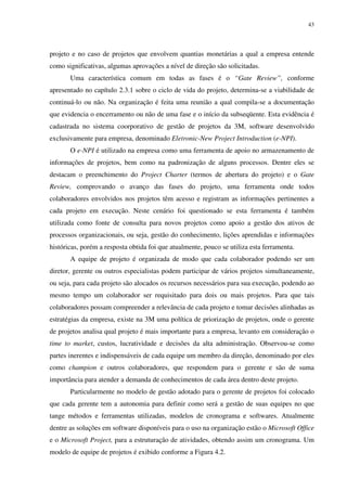 43




projeto e no caso de projetos que envolvem quantias monetárias a qual a empresa entende
como significativas, algumas aprovações a nível de direção são solicitadas.
       Uma característica comum em todas as fases é o “Gate Review”, conforme
apresentado no capítulo 2.3.1 sobre o ciclo de vida do projeto, determina-se a viabilidade de
continuá-lo ou não. Na organização é feita uma reunião a qual compila-se a documentação
que evidencia o encerramento ou não de uma fase e o início da subseqüente. Esta evidência é
cadastrada no sistema coorporativo de gestão de projetos da 3M, software desenvolvido
exclusivamente para empresa, denominado Eletronic-New Project Introduction (e-NPI).
       O e-NPI é utilizado na empresa como uma ferramenta de apoio no armazenamento de
informações de projetos, bem como na padronização de alguns processos. Dentre eles se
destacam o preenchimento do Project Charter (termos de abertura do projeto) e o Gate
Review, comprovando o avanço das fases do projeto, uma ferramenta onde todos
colaboradores envolvidos nos projetos têm acesso e registram as informações pertinentes a
cada projeto em execução. Neste cenário foi questionado se esta ferramenta é também
utilizada como fonte de consulta para novos projetos como apoio a gestão dos ativos de
processos organizacionais, ou seja, gestão do conhecimento, lições aprendidas e informações
históricas, porém a resposta obtida foi que atualmente, pouco se utiliza esta ferramenta.
       A equipe de projeto é organizada de modo que cada colaborador podendo ser um
diretor, gerente ou outros especialistas podem participar de vários projetos simultaneamente,
ou seja, para cada projeto são alocados os recursos necessários para sua execução, podendo ao
mesmo tempo um colaborador ser requisitado para dois ou mais projetos. Para que tais
colaboradores possam compreender a relevância de cada projeto e tomar decisões alinhadas as
estratégias da empresa, existe na 3M uma política de priorização de projetos, onde o gerente
de projetos analisa qual projeto é mais importante para a empresa, levanto em consideração o
time to market, custos, lucratividade e decisões da alta administração. Observou-se como
partes inerentes e indispensáveis de cada equipe um membro da direção, denominado por eles
como champion e outros colaboradores, que respondem para o gerente e são de suma
importância para atender a demanda de conhecimentos de cada área dentro deste projeto.
       Particularmente no modelo de gestão adotado para o gerente de projetos foi colocado
que cada gerente tem a autonomia para definir como será a gestão de suas equipes no que
tange métodos e ferramentas utilizadas, modelos de cronograma e softwares. Atualmente
dentre as soluções em software disponíveis para o uso na organização estão o Microsoft Office
e o Microsoft Project, para a estruturação de atividades, obtendo assim um cronograma. Um
modelo de equipe de projetos é exibido conforme a Figura 4.2.
 