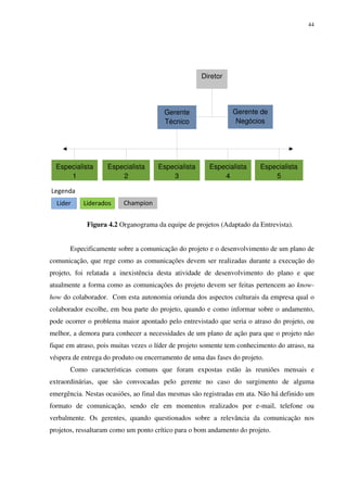 44




                                                    Diretor




                                       Gerente                 Gerente de
                                       Técnico                  Negócios




  Especialista      Especialista     Especialista      Especialista      Especialista
      1                 2                3                 4                 5

Legenda
  Lider    Liderados     Champion


            Figura 4.2 Organograma da equipe de projetos (Adaptado da Entrevista).


       Especificamente sobre a comunicação do projeto e o desenvolvimento de um plano de
comunicação, que rege como as comunicações devem ser realizadas durante a execução do
projeto, foi relatada a inexistência desta atividade de desenvolvimento do plano e que
atualmente a forma como as comunicações do projeto devem ser feitas pertencem ao know-
how do colaborador. Com esta autonomia oriunda dos aspectos culturais da empresa qual o
colaborador escolhe, em boa parte do projeto, quando e como informar sobre o andamento,
pode ocorrer o problema maior apontado pelo entrevistado que seria o atraso do projeto, ou
melhor, a demora para conhecer a necessidades de um plano de ação para que o projeto não
fique em atraso, pois muitas vezes o líder de projeto somente tem conhecimento do atraso, na
véspera de entrega do produto ou encerramento de uma das fases do projeto.
       Como características comuns que foram expostas estão às reuniões mensais e
extraordinárias, que são convocadas pelo gerente no caso do surgimento de alguma
emergência. Nestas ocasiões, ao final das mesmas são registradas em ata. Não há definido um
formato de comunicação, sendo ele em momentos realizados por e-mail, telefone ou
verbalmente. Os gerentes, quando questionados sobre a relevância da comunicação nos
projetos, ressaltaram como um ponto crítico para o bom andamento do projeto.
 